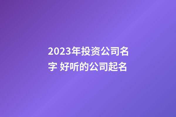 2023年投资公司名字 好听的公司起名